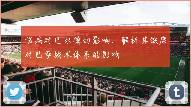 伤病对巴尔德的影响：解析其缺席对巴萨战术体系的影响