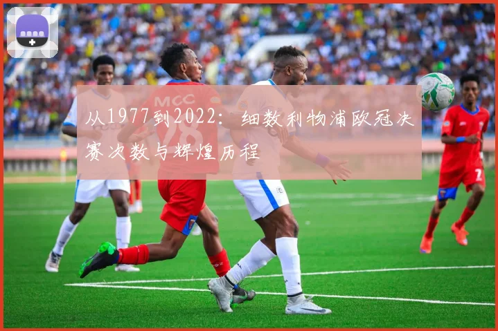 从1977到2022：细数利物浦欧冠决赛次数与辉煌历程