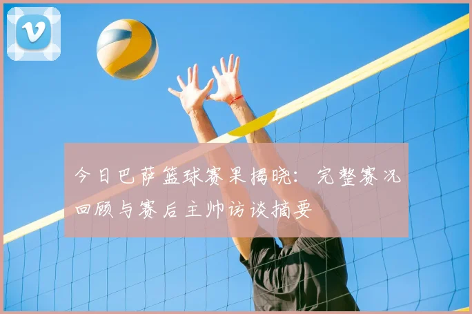 今日巴萨篮球赛果揭晓：完整赛况回顾与赛后主帅访谈摘要