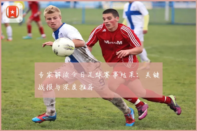 专家解读今日足球赛事结果:关键战报与深度推荐