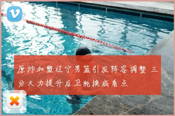 原帅加盟辽宁男篮引发阵容调整 三分火力提升后卫轮换成看点