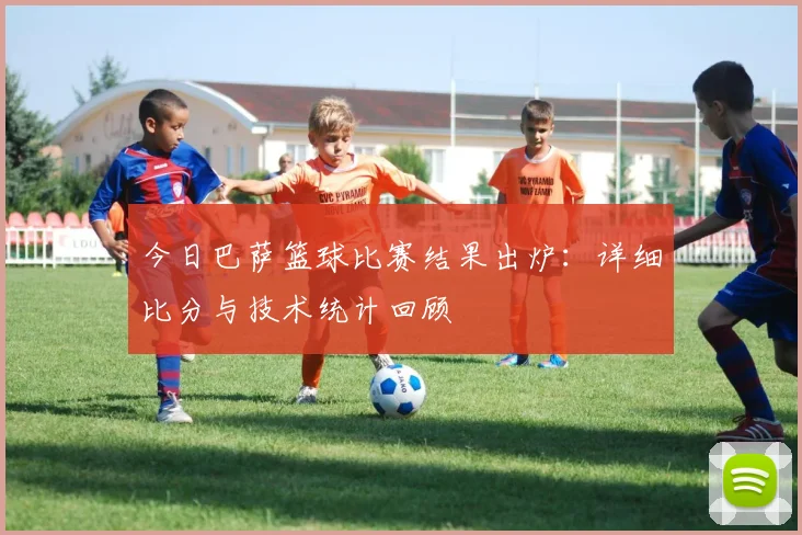 今日巴萨篮球比赛结果出炉：详细比分与技术统计回顾