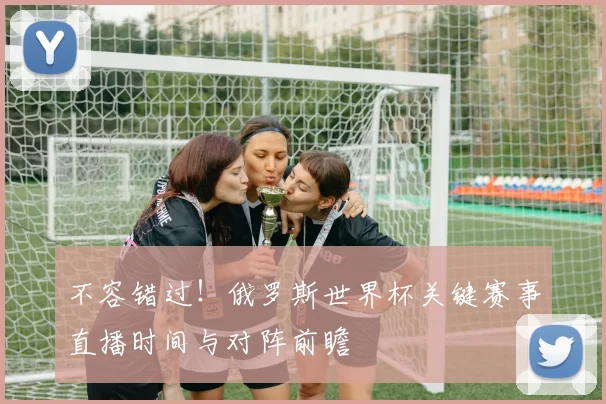 不容错过！俄罗斯世界杯关键赛事直播时间与对阵前瞻