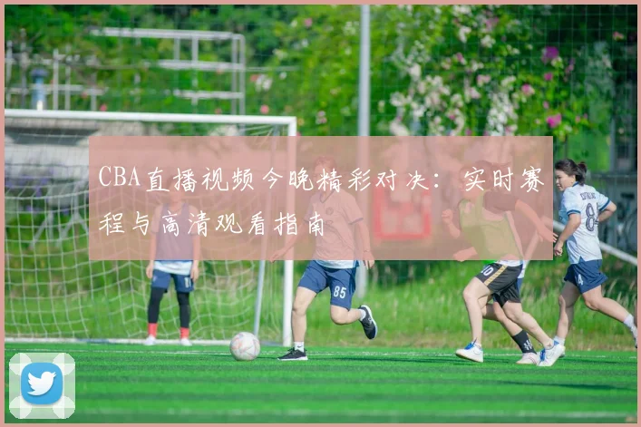 CBA直播视频今晚精彩对决:实时赛程与高清观看指南